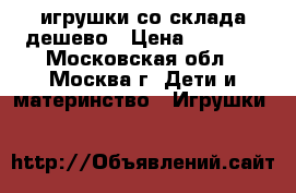 игрушки со склада дешево › Цена ­ 1 000 - Московская обл., Москва г. Дети и материнство » Игрушки   